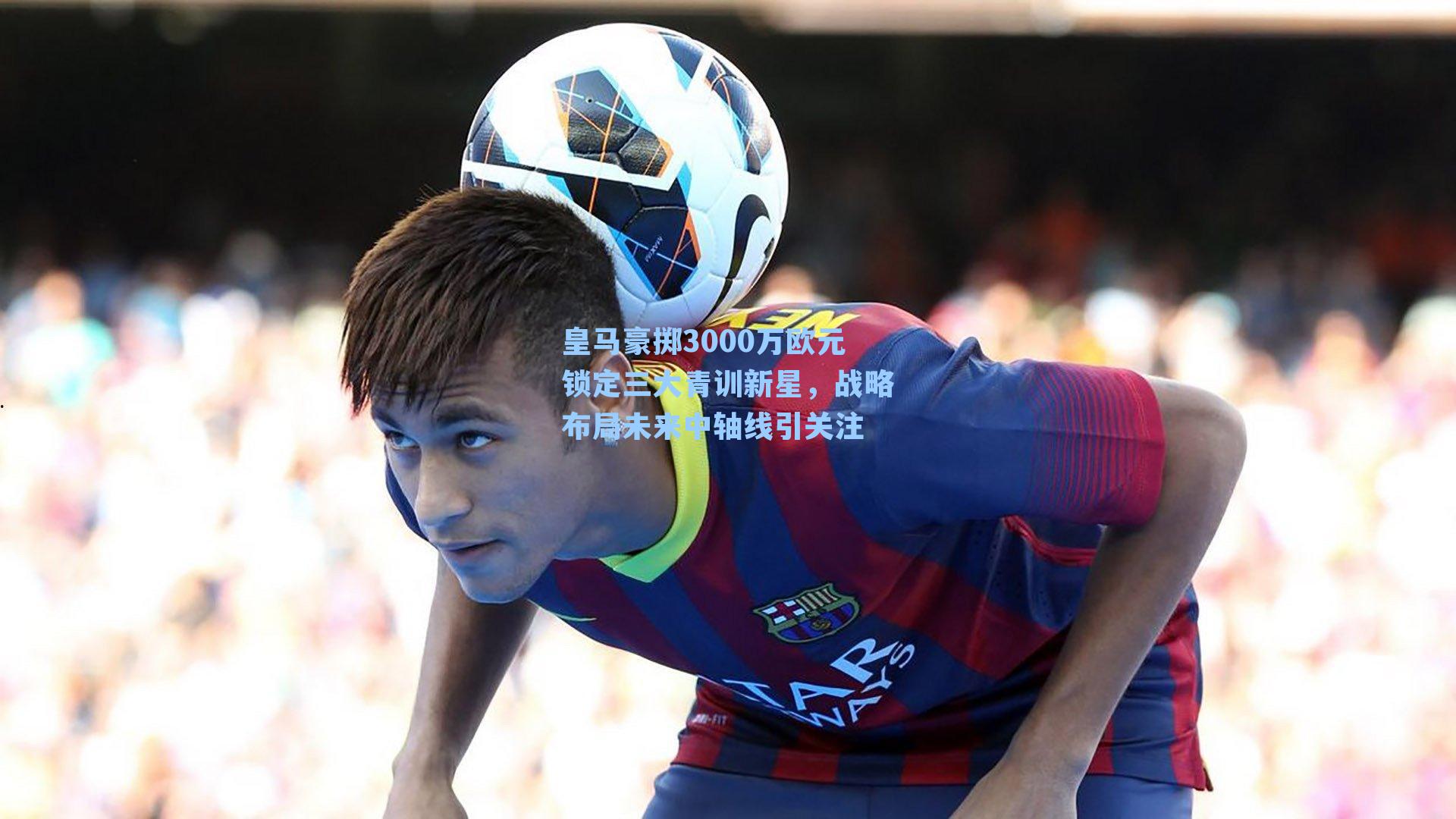 皇马豪掷3000万欧元锁定三大青训新星，战略布局未来中轴线引关注