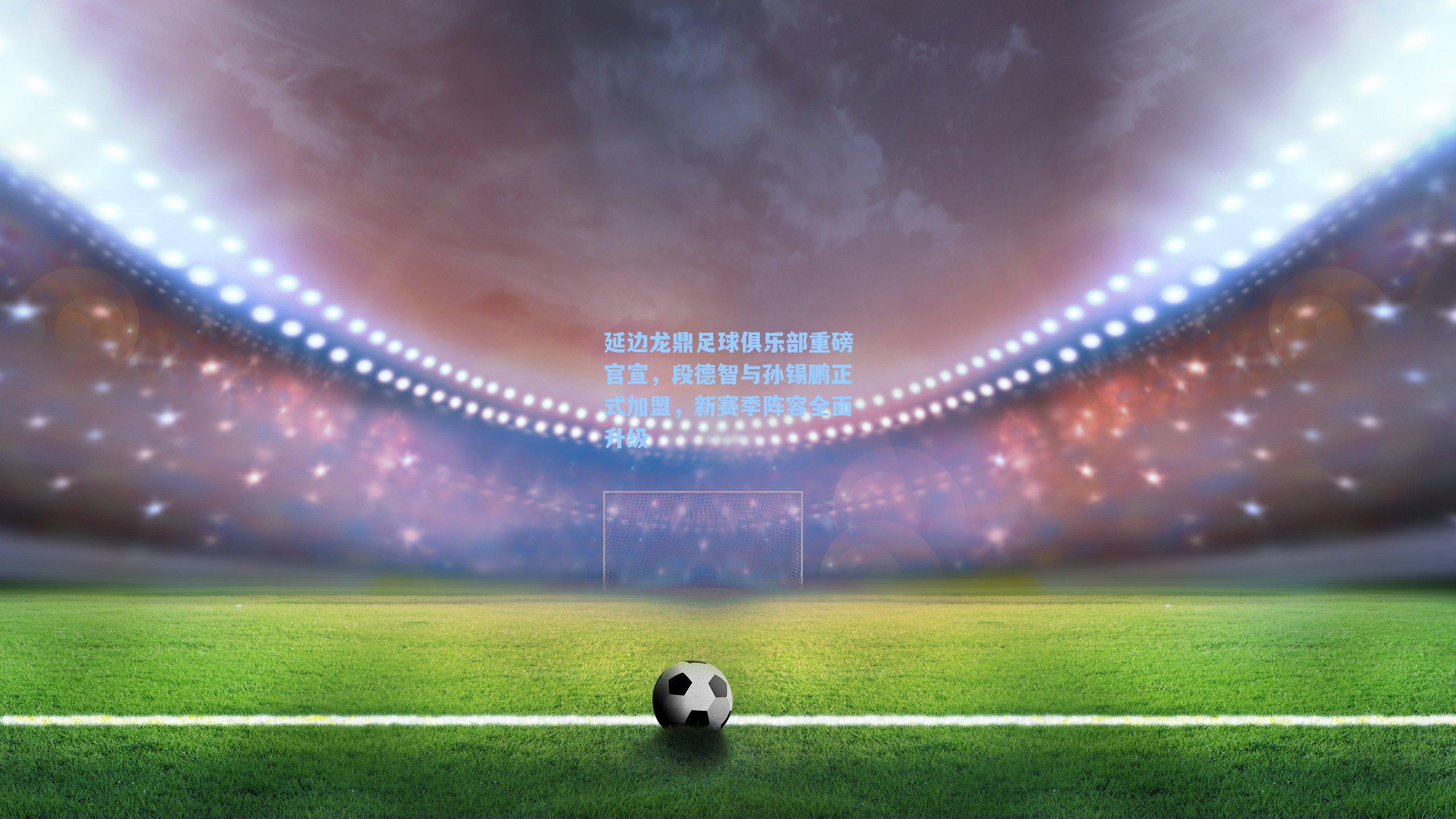 延边龙鼎足球俱乐部重磅官宣，段德智与孙锡鹏正式加盟，新赛季阵容全面升级