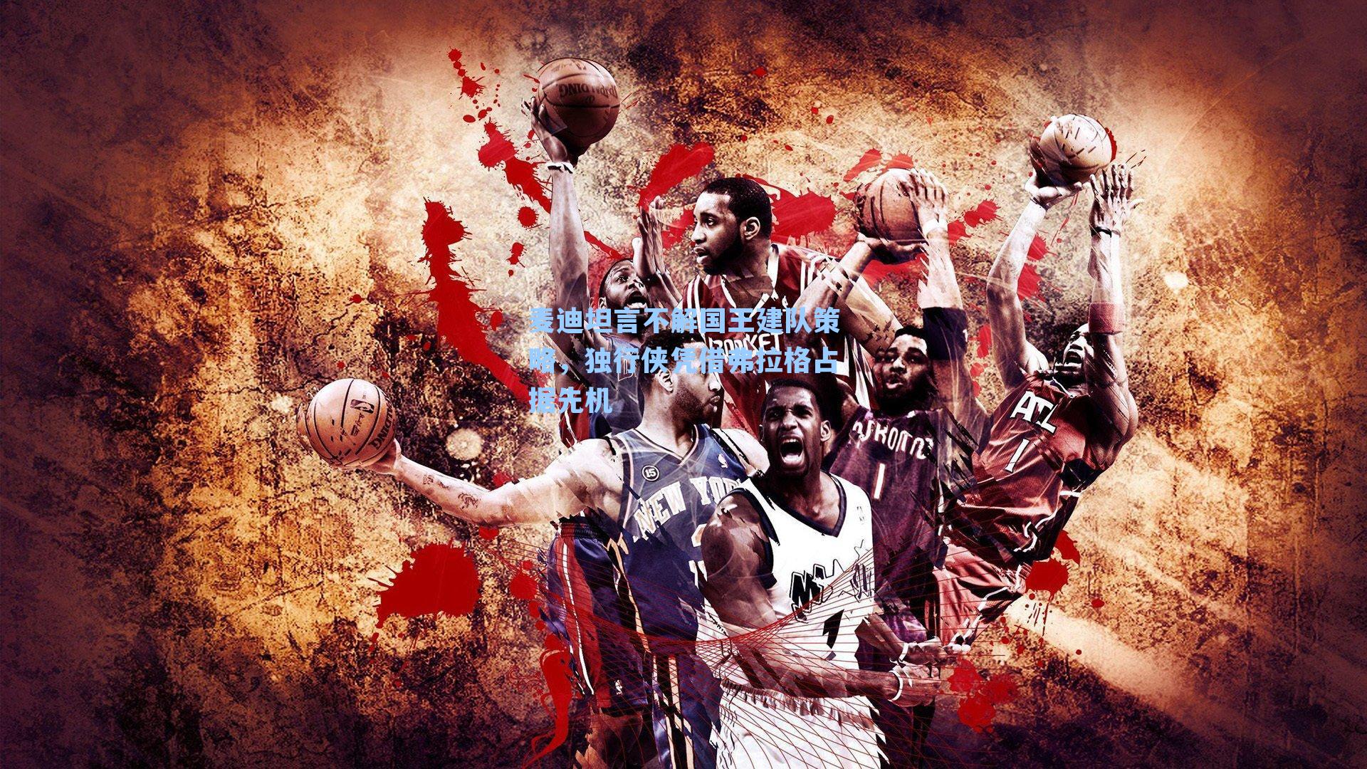 麦迪坦言不解国王建队策略，独行侠凭借弗拉格占据先机