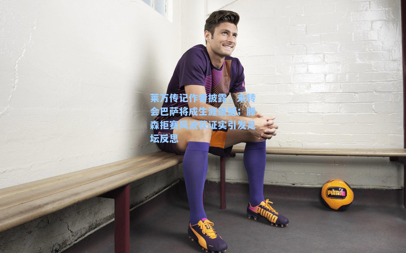 莱万传记作者披露，未转会巴萨将成生涯遗憾；滕森拒赛风波获证实引发足坛反思