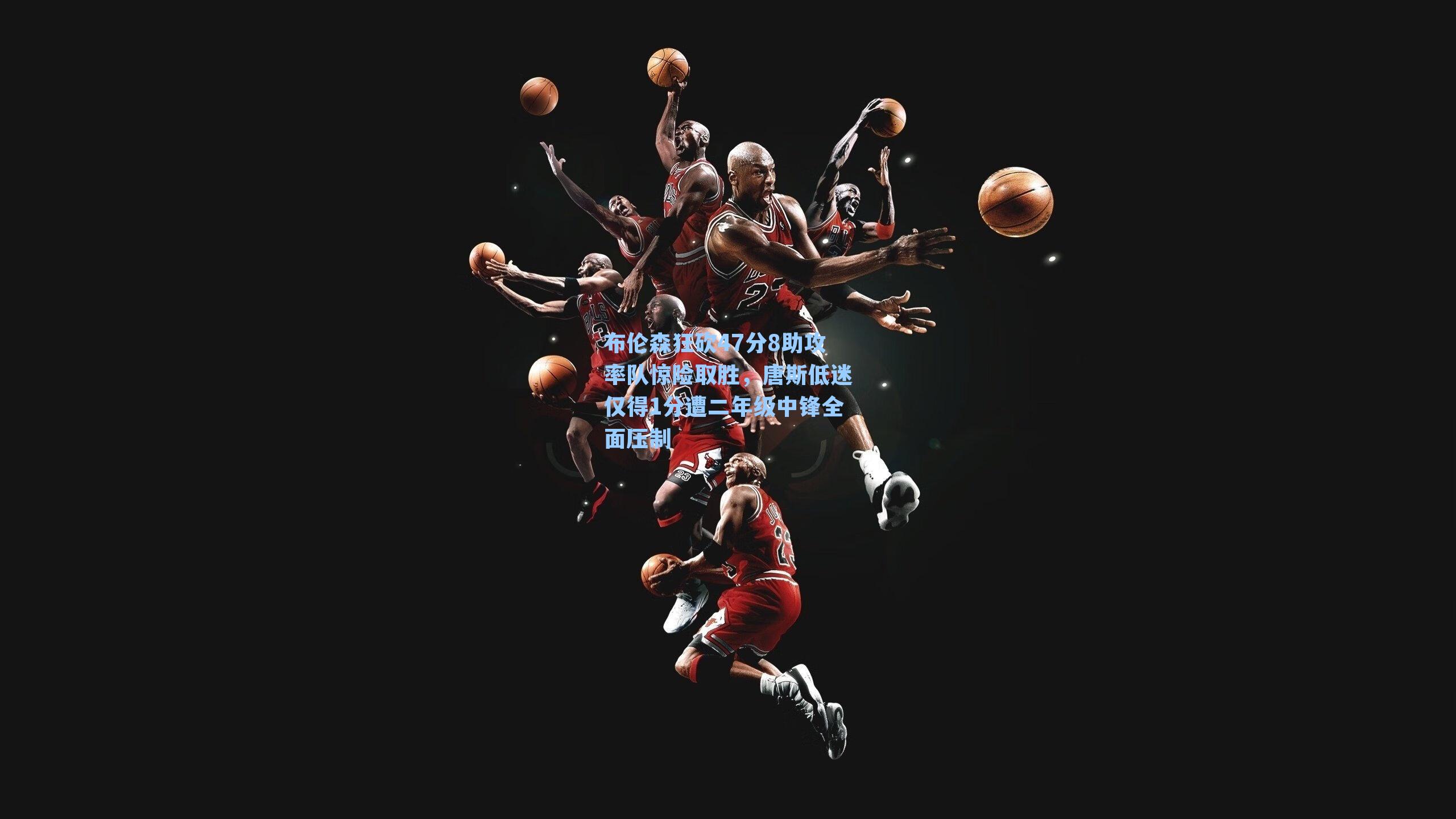 布伦森狂砍47分8助攻率队惊险取胜，唐斯低迷仅得1分遭二年级中锋全面压制