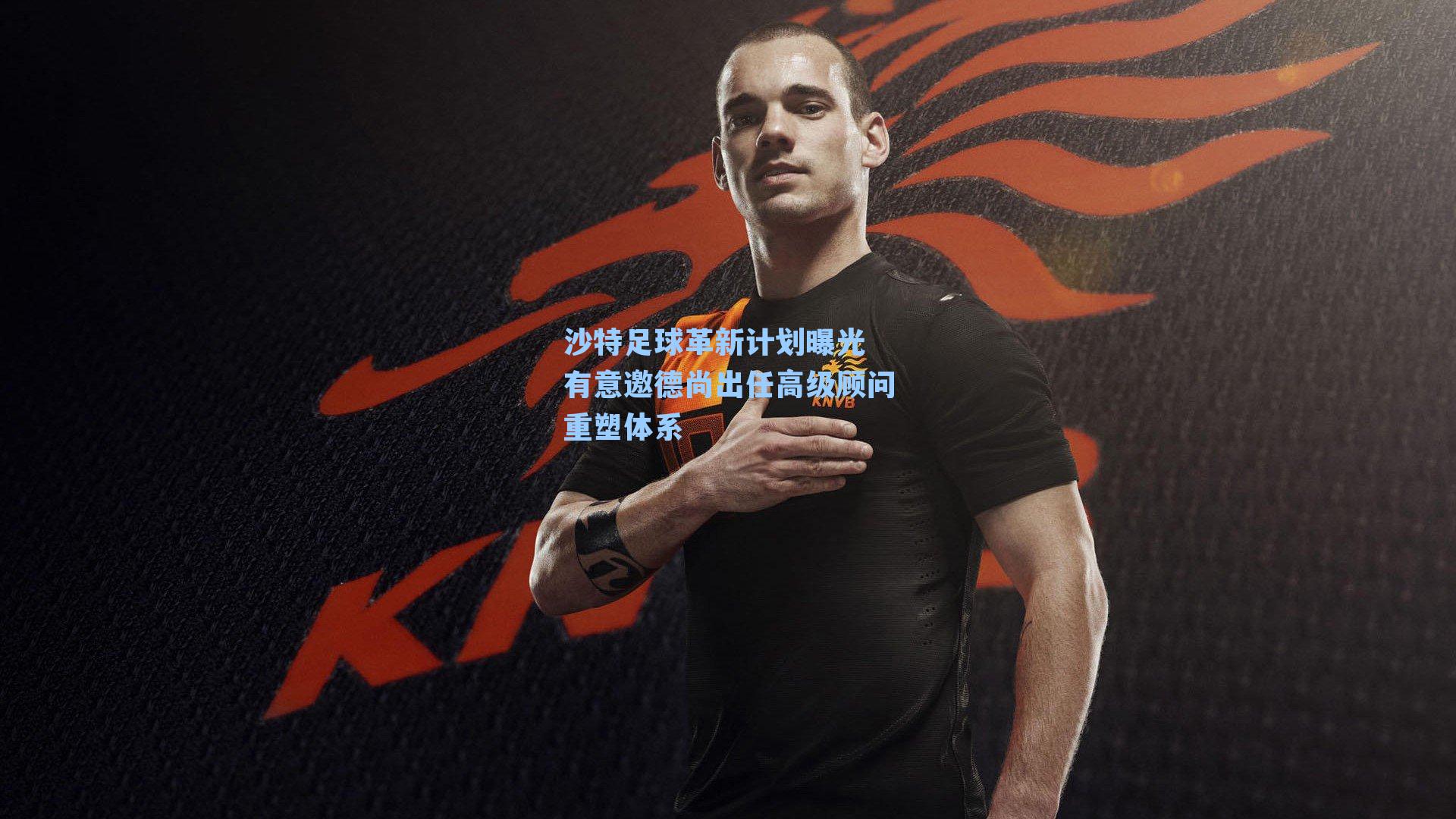 沙特足球革新计划曝光 有意邀德尚出任高级顾问重塑体系